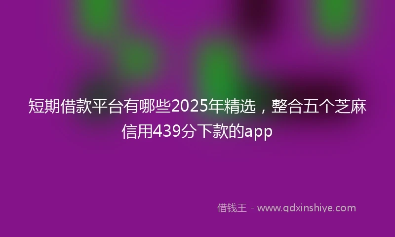 短期借款平台有哪些2025年精选，整合五个芝麻信用439分下款的app