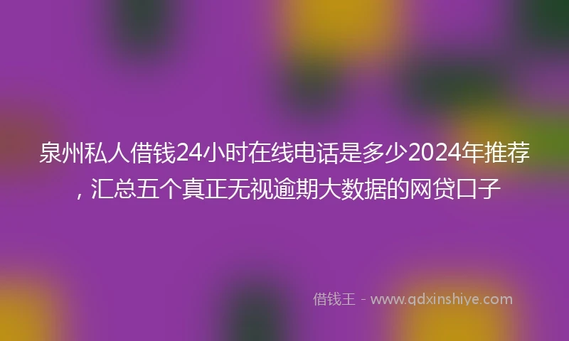 泉州私人借钱24小时在线电话是多少2024年推荐，汇总五个真正无视逾期大数据的网贷口子