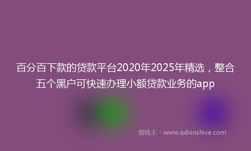 百分百下款的贷款平台2020年2025年精选，整合五个黑户可快速办理小额贷款业务的app
