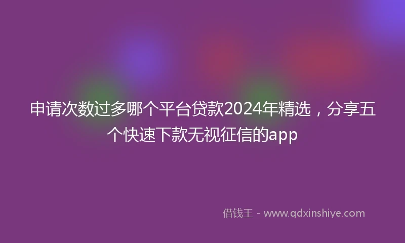 申请次数过多哪个平台贷款2024年精选，分享五个快速下款无视征信的app