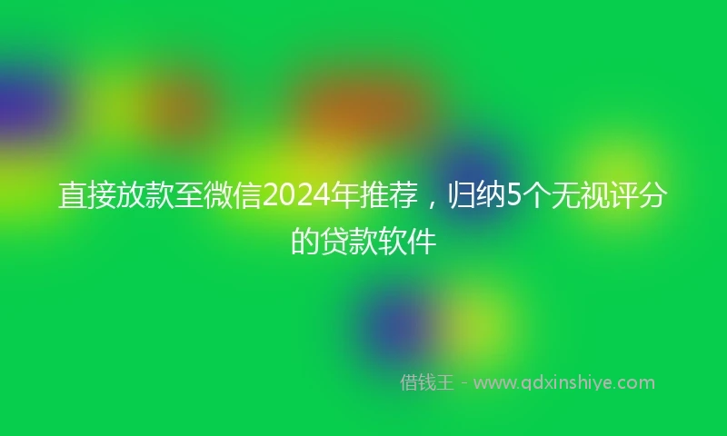 直接放款至微信2024年推荐，归纳5个无视评分的贷款软件