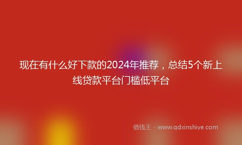 现在有什么好下款的2024年推荐，总结5个新上线贷款平台门槛低平台