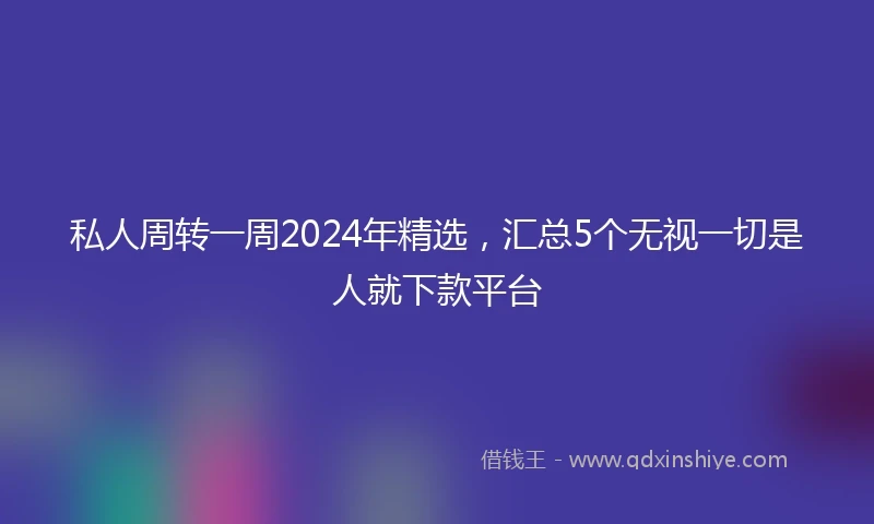 私人周转一周2024年精选，汇总5个无视一切是人就下款平台