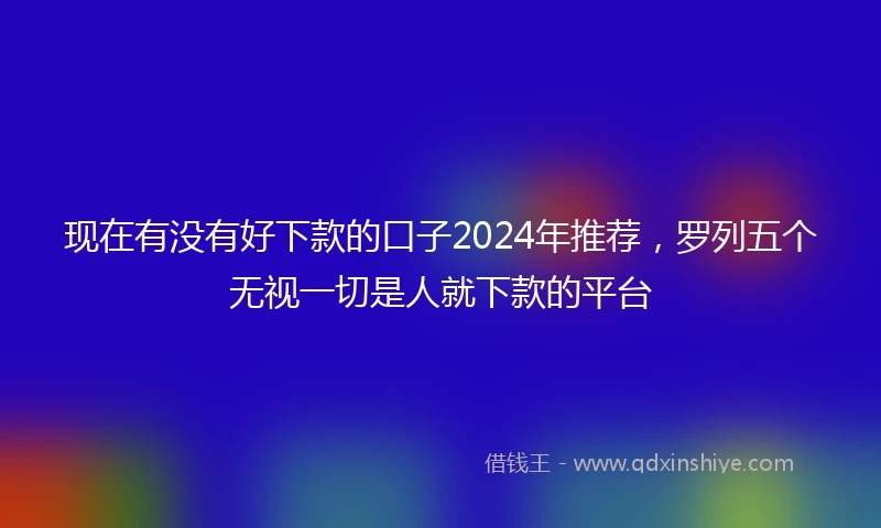 现在有没有好下款的口子2024年推荐，罗列五个无视一切是人就下款的平台