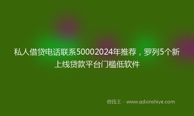 私人借贷电话联系50002024年推荐，罗列5个新上线贷款平台门槛低软件