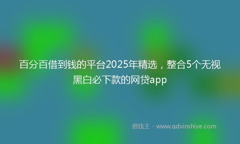 百分百借到钱的平台2025年精选，整合5个无视黑白必下款的网贷app