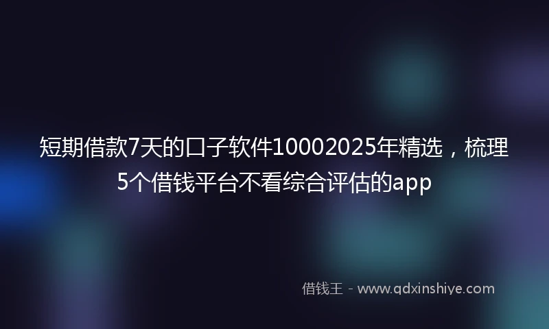 短期借款7天的口子软件10002025年精选，梳理5个借钱平台不看综合评估的app