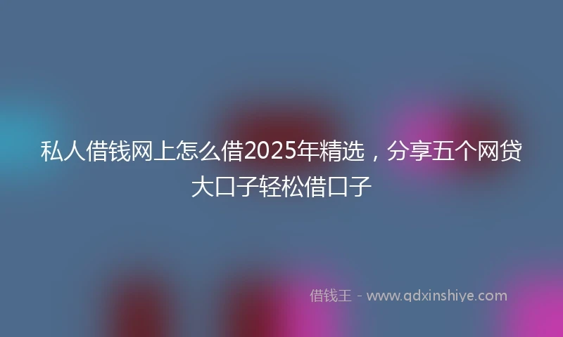 私人借钱网上怎么借2025年精选，分享五个网贷大口子轻松借口子