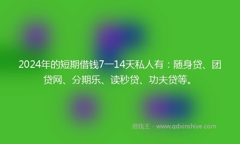 2024年的短期借钱7一14天私人有：随身贷、团贷网、分期乐、读秒贷、功夫贷等。