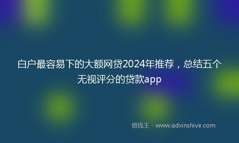 白户最容易下的大额网贷2024年推荐，总结五个无视评分的贷款app