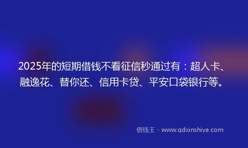 2025年的短期借钱不看征信秒通过有：超人卡、融逸花、替你还、信用卡贷、平安口袋银行等。