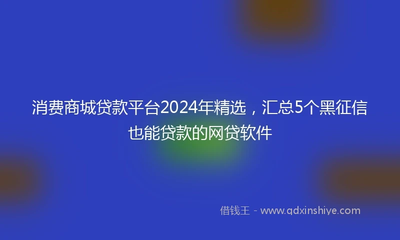 消费商城贷款平台2024年精选，汇总5个黑征信也能贷款的网贷软件