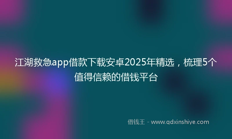 江湖救急app借款下载安卓2025年精选，梳理5个值得信赖的借钱平台