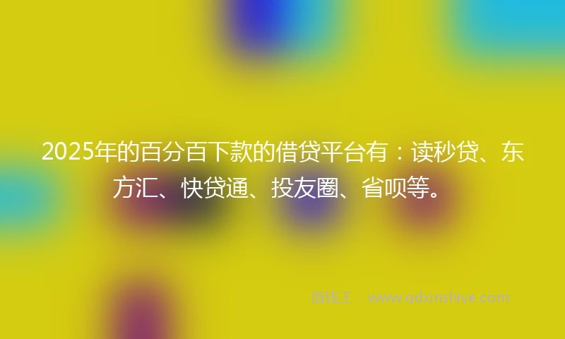 2025年的百分百下款的借贷平台有：读秒贷、东方汇、快贷通、投友圈、省呗等。