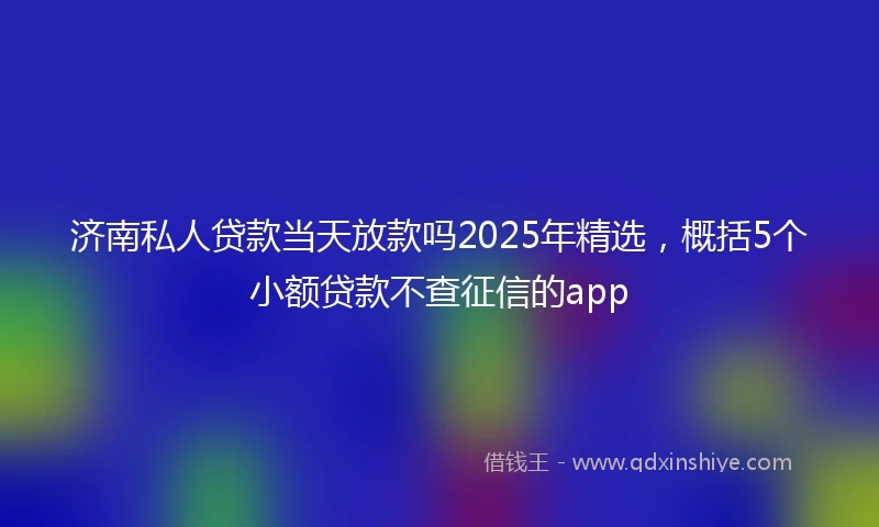 济南私人贷款当天放款吗2025年精选，概括5个小额贷款不查征信的app