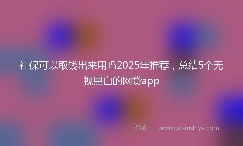 社保可以取钱出来用吗2025年推荐，总结5个无视黑白的网贷app
