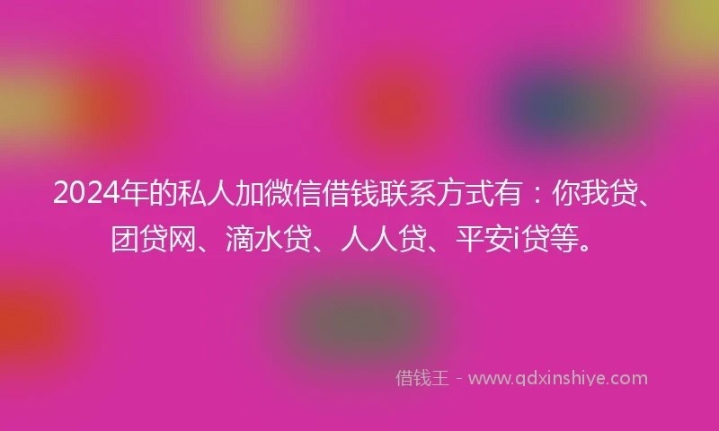 2024年的私人加微信借钱联系方式有：你我贷、团贷网、滴水贷、人人贷、平安i贷等。