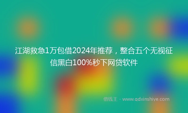 江湖救急1万包借2024年推荐，整合五个无视征信黑白100%秒下网贷软件