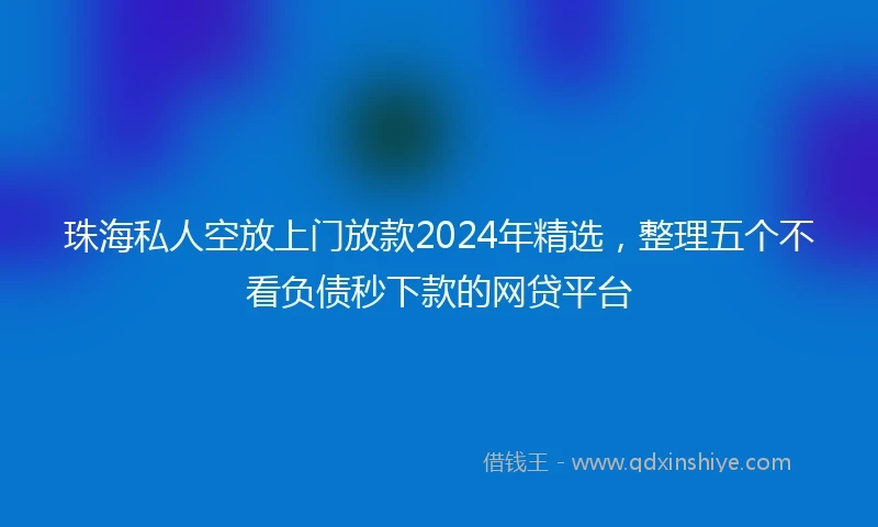 珠海私人空放上门放款2024年精选，整理五个不看负债秒下款的网贷平台