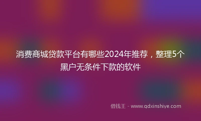 消费商城贷款平台有哪些2024年推荐，整理5个黑户无条件下款的软件
