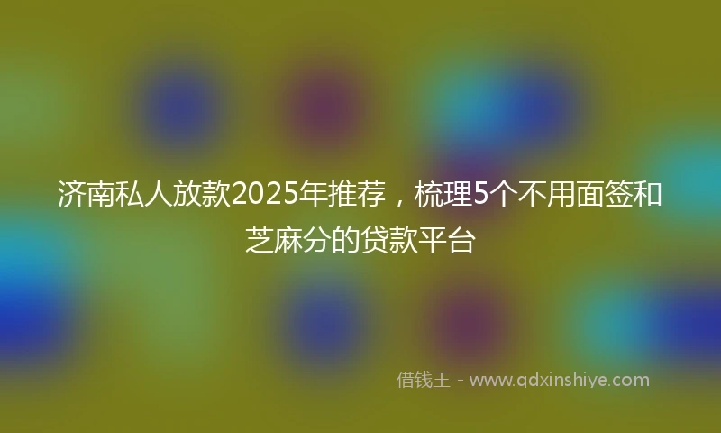 济南私人放款2025年推荐，梳理5个不用面签和芝麻分的贷款平台