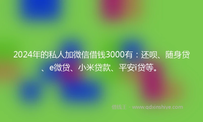 2024年的私人加微信借钱3000有：还呗、随身贷、e微贷、小米贷款、平安i贷等。