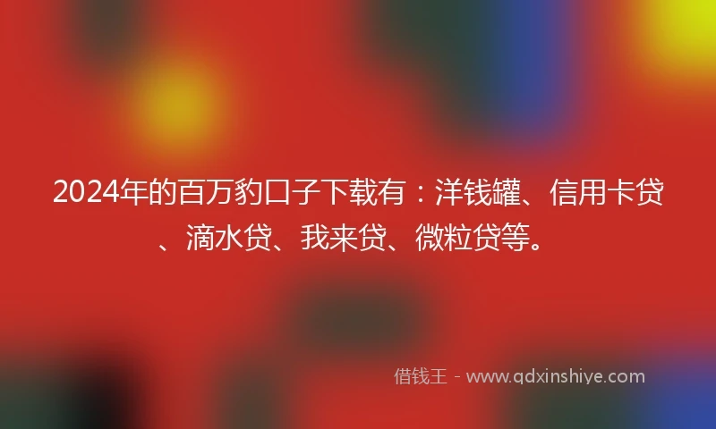 2024年的百万豹口子下载有：洋钱罐、信用卡贷、滴水贷、我来贷、微粒贷等。