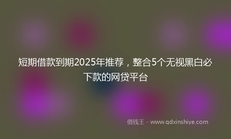 短期借款到期2025年推荐，整合5个无视黑白必下款的网贷平台