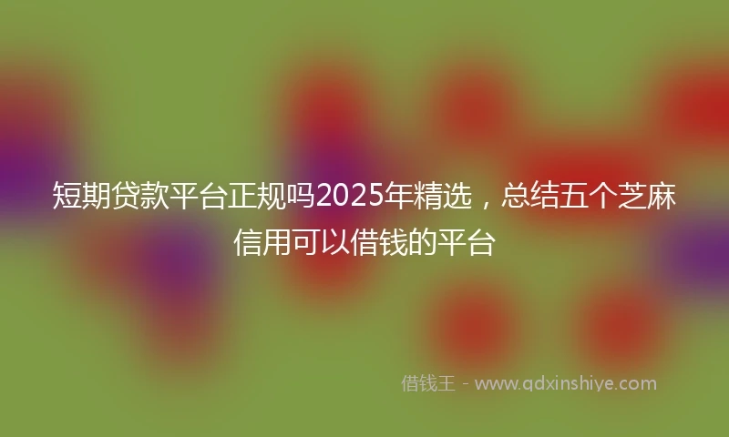 短期贷款平台正规吗2025年精选，总结五个芝麻信用可以借钱的平台