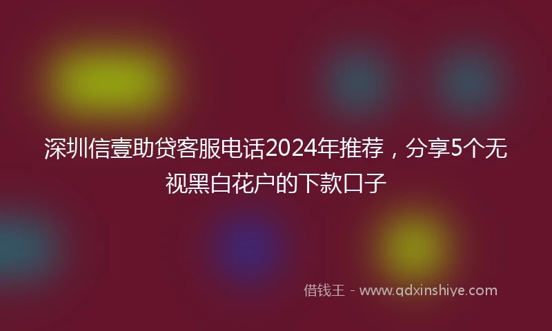 深圳信壹助贷客服电话2024年推荐，分享5个无视黑白花户的下款口子