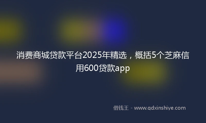 消费商城贷款平台2025年精选，概括5个芝麻信用600贷款app