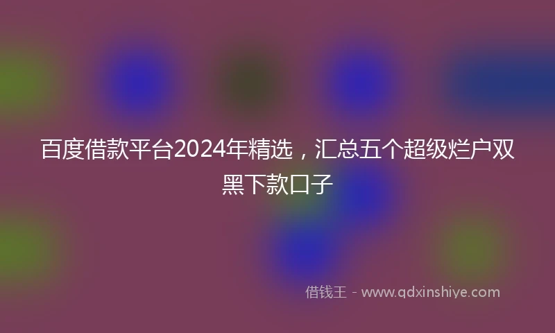 百度借款平台2024年精选，汇总五个超级烂户双黑下款口子