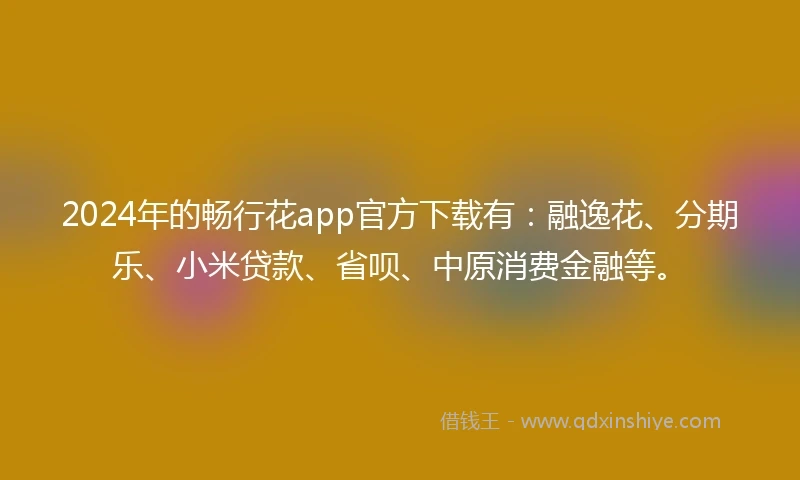 2024年的畅行花app官方下载有：融逸花、分期乐、小米贷款、省呗、中原消费金融等。