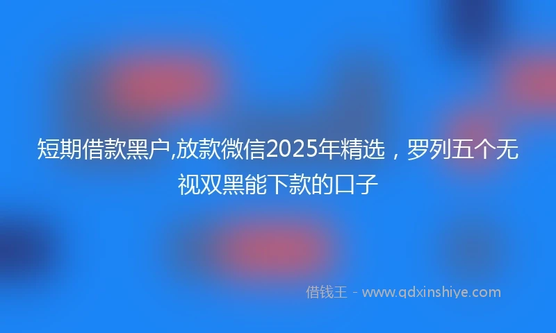 短期借款黑户,放款微信2025年精选,罗列五个无视双黑能下款的口子