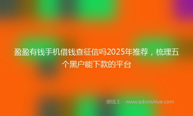 盈盈有钱手机借钱查征信吗2025年推荐，梳理五个黑户能下款的平台
