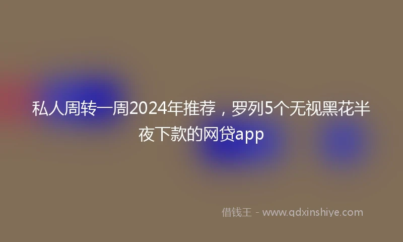 私人周转一周2024年推荐，罗列5个无视黑花半夜下款的网贷app