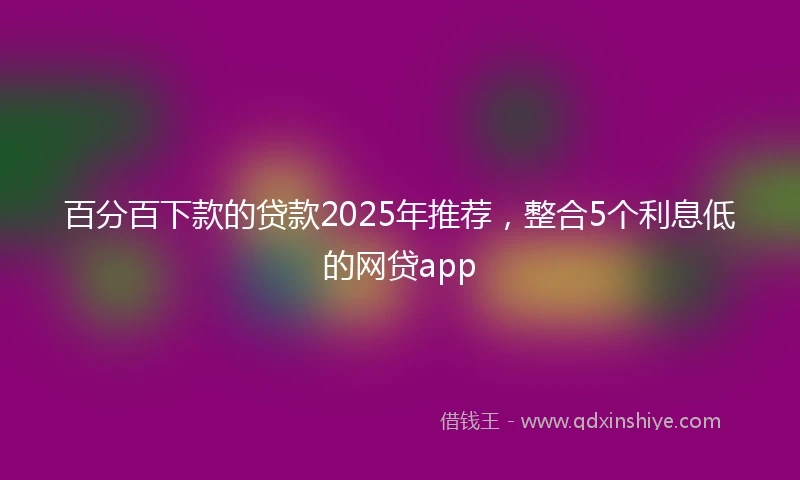 百分百下款的贷款2025年推荐，整合5个利息低的网贷app
