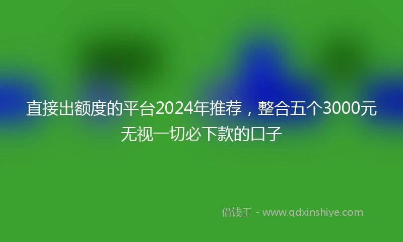 直接出额度的平台2024年推荐，整合五个3000元无视一切必下款的口子