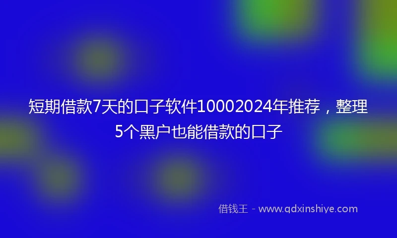 短期借款7天的口子软件10002024年推荐，整理5个黑户也能借款的口子