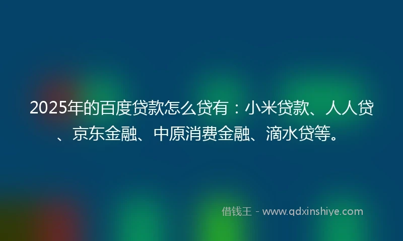 2025年的百度贷款怎么贷有：小米贷款、人人贷、京东金融、中原消费金融、滴水贷等。