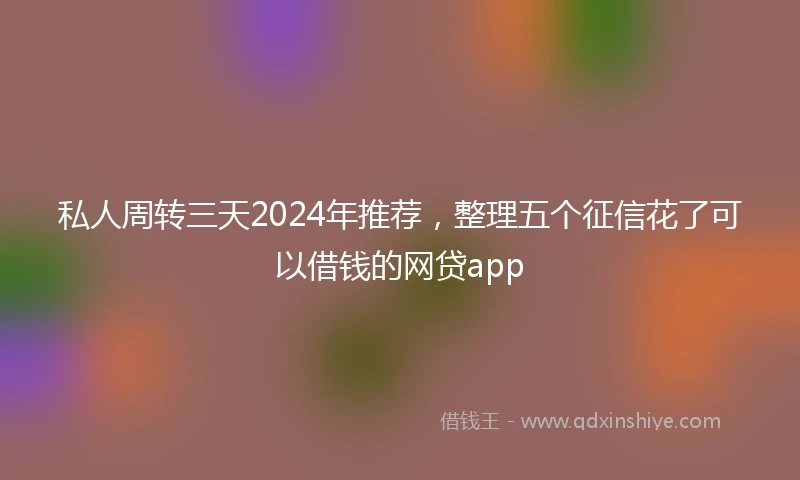 私人周转三天2024年推荐，整理五个征信花了可以借钱的网贷app