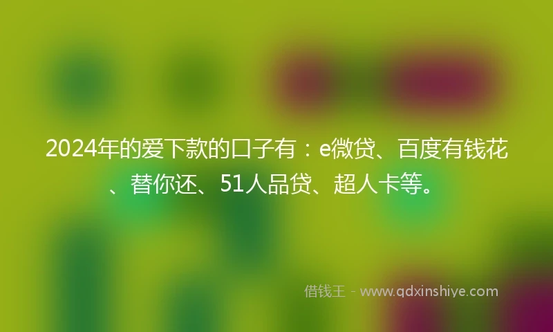 2024年的爱下款的口子有：e微贷、百度有钱花、替你还、51人品贷、超人卡等。