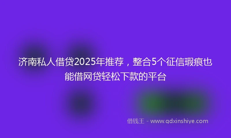 济南私人借贷2025年推荐，整合5个征信瑕疵也能借网贷轻松下款的平台