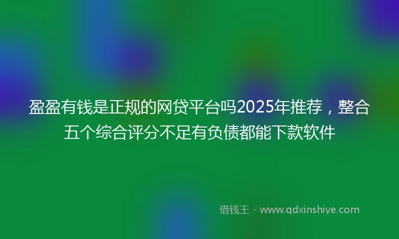 盈盈有钱是正规的网贷平台吗2025年推荐，整合五个综合评分不足有负债都能下款软件