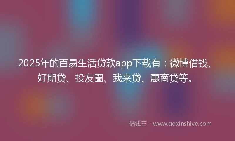 2025年的百易生活贷款app下载有：微博借钱、好期贷、投友圈、我来贷、惠商贷等。