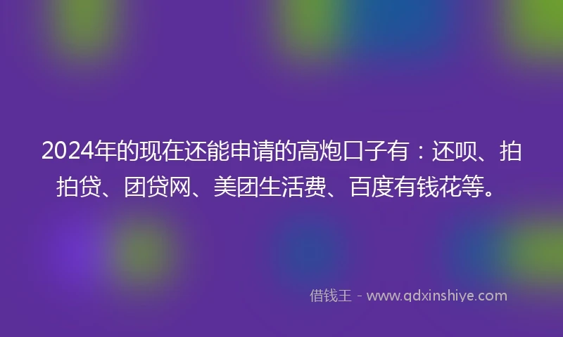 2024年的现在还能申请的高炮口子有：还呗、拍拍贷、团贷网、美团生活费、百度有钱花等。