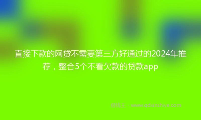 直接下款的网贷不需要第三方好通过的2024年推荐，整合5个不看欠款的贷款app