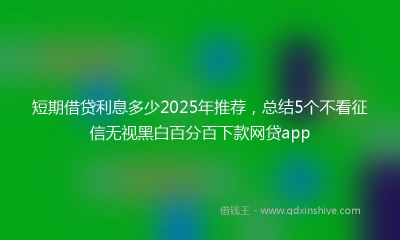 短期借贷利息多少2025年推荐，总结5个不看征信无视黑白百分百下款网贷app