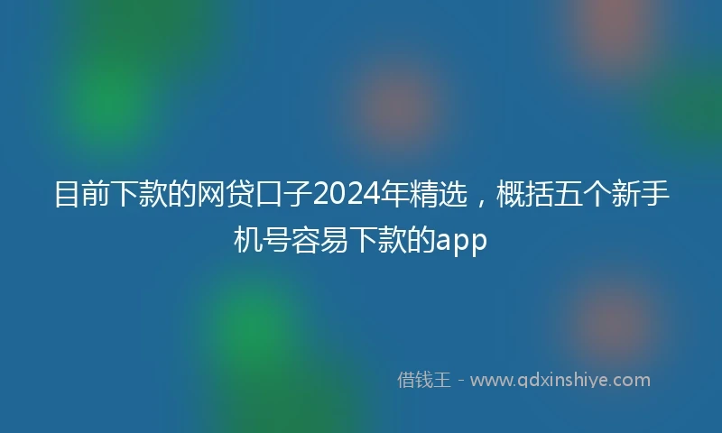目前下款的网贷口子2024年精选，概括五个新手机号容易下款的app