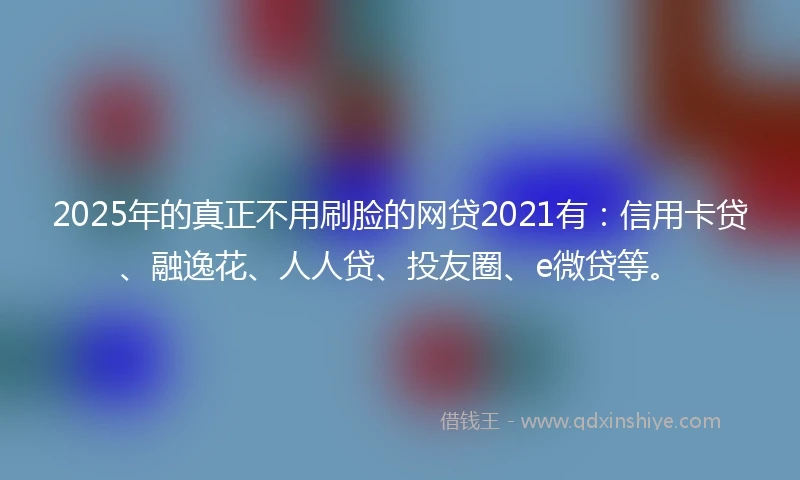 2025年的真正不用刷脸的网贷2021有：信用卡贷、融逸花、人人贷、投友圈、e微贷等。